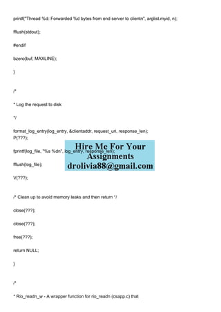 printf("Thread %d: Forwarded %d bytes from end server to clientn", arglist.myid, n);
fflush(stdout);
#endif
bzero(buf, MAXLINE);
}
/*
* Log the request to disk
*/
format_log_entry(log_entry, &clientaddr, request_uri, response_len);
P(???);
fprintf(log_file, "%s %dn", log_entry, response_len);
fflush(log_file);
V(???);
/* Clean up to avoid memory leaks and then return */
close(???);
close(???);
free(???);
return NULL;
}
/*
* Rio_readn_w - A wrapper function for rio_readn (csapp.c) that
 