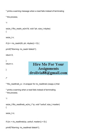 * prints a warning message when a read fails instead of terminating
* the process.
*/
ssize_t Rio_readn_w(int fd, void *ptr, size_t nbytes)
{
ssize_t n;
if ((n = rio_readn(fd, ptr, nbytes)) < 0) {
printf("Warning: rio_readn failedn");
return 0;
}
return n;
}
/*
* Rio_readlineb_w - A wrapper for rio_readlineb (csapp.c) that
* prints a warning when a read fails instead of terminating
* the process.
*/
ssize_t Rio_readlineb_w(rio_t *rp, void *usrbuf, size_t maxlen)
{
ssize_t rc;
if ((rc = rio_readlineb(rp, usrbuf, maxlen)) < 0) {
printf("Warning: rio_readlineb failedn");
 