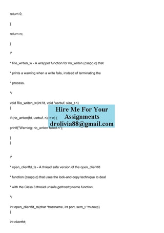 return 0;
}
return rc;
}
/*
* Rio_writen_w - A wrapper function for rio_writen (csapp.c) that
* prints a warning when a write fails, instead of terminating the
* process.
*/
void Rio_writen_w(int fd, void *usrbuf, size_t n)
{
if (rio_writen(fd, usrbuf, n) != n) {
printf("Warning: rio_writen failed.n");
}
}
/*
* open_clientfd_ts - A thread safe version of the open_clientfd
* function (csapp.c) that uses the lock-and-copy technique to deal
* with the Class 3 thread unsafe gethostbyname function.
*/
int open_clientfd_ts(char *hostname, int port, sem_t *mutexp)
{
int clientfd;
 