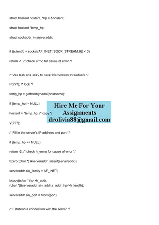 struct hostent hostent, *hp = &hostent;
struct hostent *temp_hp;
struct sockaddr_in serveraddr;
if ((clientfd = socket(AF_INET, SOCK_STREAM, 0)) < 0)
return -1; /* check errno for cause of error */
/* Use lock-and-copy to keep this function thread safe */
P(???); /* lock */
temp_hp = gethostbyname(hostname);
if (temp_hp != NULL)
hostent = *temp_hp; /* copy */
V(???);
/* Fill in the server's IP address and port */
if (temp_hp == NULL)
return -2; /* check h_errno for cause of error */
bzero((char *) &serveraddr, sizeof(serveraddr));
serveraddr.sin_family = AF_INET;
bcopy((char *)hp->h_addr,
(char *)&serveraddr.sin_addr.s_addr, hp->h_length);
serveraddr.sin_port = htons(port);
/* Establish a connection with the server */
 