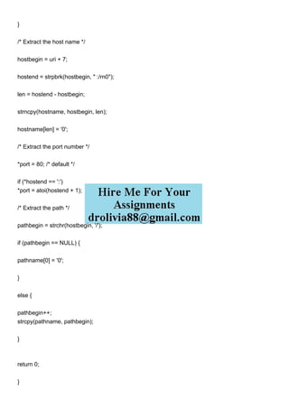 }
/* Extract the host name */
hostbegin = uri + 7;
hostend = strpbrk(hostbegin, " :/rn0");
len = hostend - hostbegin;
strncpy(hostname, hostbegin, len);
hostname[len] = '0';
/* Extract the port number */
*port = 80; /* default */
if (*hostend == ':')
*port = atoi(hostend + 1);
/* Extract the path */
pathbegin = strchr(hostbegin, '/');
if (pathbegin == NULL) {
pathname[0] = '0';
}
else {
pathbegin++;
strcpy(pathname, pathbegin);
}
return 0;
}
 