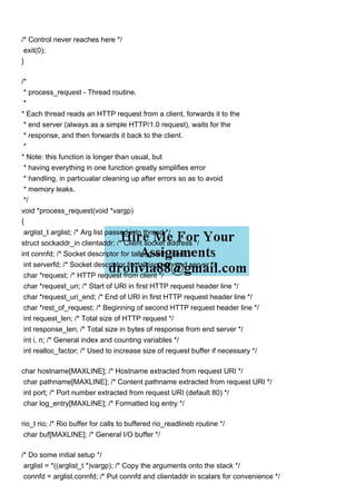 /* Control never reaches here */
exit(0);
}
/*
* process_request - Thread routine.
*
* Each thread reads an HTTP request from a client, forwards it to the
* end server (always as a simple HTTP/1.0 request), waits for the
* response, and then forwards it back to the client.
*
* Note: this function is longer than usual, but
* having everything in one function greatly simplifies error
* handling, in particualar cleaning up after errors so as to avoid
* memory leaks.
*/
void *process_request(void *vargp)
{
arglist_t arglist; /* Arg list passed into thread */
struct sockaddr_in clientaddr; /* Client socket address */
int connfd; /* Socket descriptor for talking with client */
int serverfd; /* Socket descriptor for talking with end server */
char *request; /* HTTP request from client */
char *request_uri; /* Start of URI in first HTTP request header line */
char *request_uri_end; /* End of URI in first HTTP request header line */
char *rest_of_request; /* Beginning of second HTTP request header line */
int request_len; /* Total size of HTTP request */
int response_len; /* Total size in bytes of response from end server */
int i, n; /* General index and counting variables */
int realloc_factor; /* Used to increase size of request buffer if necessary */
char hostname[MAXLINE]; /* Hostname extracted from request URI */
char pathname[MAXLINE]; /* Content pathname extracted from request URI */
int port; /* Port number extracted from request URI (default 80) */
char log_entry[MAXLINE]; /* Formatted log entry */
rio_t rio; /* Rio buffer for calls to buffered rio_readlineb routine */
char buf[MAXLINE]; /* General I/O buffer */
/* Do some initial setup */
arglist = *((arglist_t *)vargp); /* Copy the arguments onto the stack */
connfd = arglist.connfd; /* Put connfd and clientaddr in scalars for convenience */
 