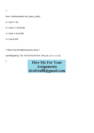 */
host = ntohl(sockaddr->sin_addr.s_addr);
a = host >> 24;
b = (host >> 16) & 0xff;
c = (host >> 8) & 0xff;
d = host & 0xff;
/* Return the formatted log entry string */
sprintf(logstring, "%s: %d.%d.%d.%d %s", time_str, a, b, c, d, uri);
}
 