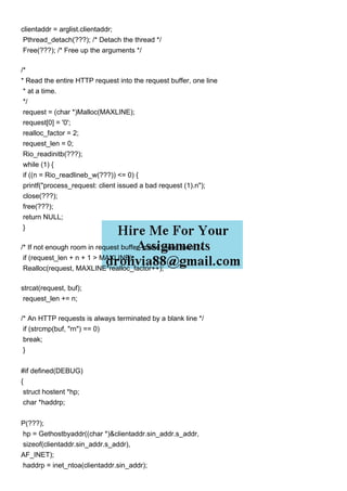 clientaddr = arglist.clientaddr;
Pthread_detach(???); /* Detach the thread */
Free(???); /* Free up the arguments */
/*
* Read the entire HTTP request into the request buffer, one line
* at a time.
*/
request = (char *)Malloc(MAXLINE);
request[0] = '0';
realloc_factor = 2;
request_len = 0;
Rio_readinitb(???);
while (1) {
if ((n = Rio_readlineb_w(???)) <= 0) {
printf("process_request: client issued a bad request (1).n");
close(???);
free(???);
return NULL;
}
/* If not enough room in request buffer, make more room */
if (request_len + n + 1 > MAXLINE)
Realloc(request, MAXLINE*realloc_factor++);
strcat(request, buf);
request_len += n;
/* An HTTP requests is always terminated by a blank line */
if (strcmp(buf, "rn") == 0)
break;
}
#if defined(DEBUG)
{
struct hostent *hp;
char *haddrp;
P(???);
hp = Gethostbyaddr((char *)&clientaddr.sin_addr.s_addr,
sizeof(clientaddr.sin_addr.s_addr),
AF_INET);
haddrp = inet_ntoa(clientaddr.sin_addr);
 
