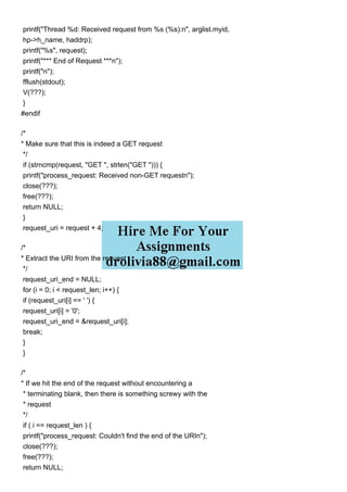 printf("Thread %d: Received request from %s (%s):n", arglist.myid,
hp->h_name, haddrp);
printf("%s", request);
printf("*** End of Request ***n");
printf("n");
fflush(stdout);
V(???);
}
#endif
/*
* Make sure that this is indeed a GET request
*/
if (strncmp(request, "GET ", strlen("GET "))) {
printf("process_request: Received non-GET requestn");
close(???);
free(???);
return NULL;
}
request_uri = request + 4;
/*
* Extract the URI from the request
*/
request_uri_end = NULL;
for (i = 0; i < request_len; i++) {
if (request_uri[i] == ' ') {
request_uri[i] = '0';
request_uri_end = &request_uri[i];
break;
}
}
/*
* If we hit the end of the request without encountering a
* terminating blank, then there is something screwy with the
* request
*/
if ( i == request_len ) {
printf("process_request: Couldn't find the end of the URIn");
close(???);
free(???);
return NULL;
 