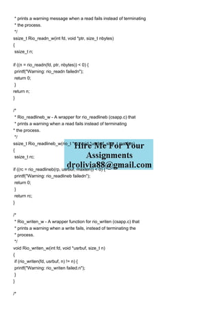 * prints a warning message when a read fails instead of terminating
* the process.
*/
ssize_t Rio_readn_w(int fd, void *ptr, size_t nbytes)
{
ssize_t n;
if ((n = rio_readn(fd, ptr, nbytes)) < 0) {
printf("Warning: rio_readn failedn");
return 0;
}
return n;
}
/*
* Rio_readlineb_w - A wrapper for rio_readlineb (csapp.c) that
* prints a warning when a read fails instead of terminating
* the process.
*/
ssize_t Rio_readlineb_w(rio_t *rp, void *usrbuf, size_t maxlen)
{
ssize_t rc;
if ((rc = rio_readlineb(rp, usrbuf, maxlen)) < 0) {
printf("Warning: rio_readlineb failedn");
return 0;
}
return rc;
}
/*
* Rio_writen_w - A wrapper function for rio_writen (csapp.c) that
* prints a warning when a write fails, instead of terminating the
* process.
*/
void Rio_writen_w(int fd, void *usrbuf, size_t n)
{
if (rio_writen(fd, usrbuf, n) != n) {
printf("Warning: rio_writen failed.n");
}
}
/*
 