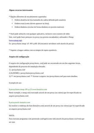 Alguns recursos interessantes
* Opções diferentes de encadeamento suportadas:
• Ordem aleatória da lista (tamanho da cadeia definido pelo usuário);
• Ordem exata (como devem aparecer na lista);
• Ordem dinâmica (excluir de forma dinâmica os proxies inativos).
* Você pode utilizá-lo com qualquer aplicativo, inclusive com scanners de redes
Sim, você pode fazer portscan via proxy (ou proxies encadeados), utilizando o Nmap
(www.nmap.org).
Ex: proxychains nmap -sT -PO -p 80 -iR (encontrar servidores web através de proxy).
* Suporte a longas cadeias com os tempos de espera ajustáveis.
Arquivo de configuração
O arquivo de configuração proxychains .conf pode ser encontrado em um dos seguintes locais,
dependendo do processo de instalação efetuado:
1) ./proxychains.conf
2) $ (HOME) /.proxychains/proxychains.conf
3) ** /etc/proxychains.conf. ** Acesse o arquivo /etc/proxychains.conf para mais detalhes.
Exemplo de uso:
$ proxychains nmap -P0 -p 23 www.hostalvo.com
Neste exemplo, o nmap será executado através de um proxy (ou vários) que foi especificado no
arquivo proxychains.conf.
$ proxyresolv hostalvo.com
Irá resolver o endereço do host (hostalvo.com) através de um proxy (ou vários) que foi especificado
no arquivo proxychains.conf
NOTA:
Para executar programas com permissão suid/sgid (como ssh) através do proxychains você tem que
ser root.
 