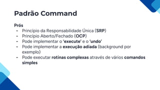 Padrão Command
Prós
- Princípio da Responsabilidade Única (SRP)
- Princípio Aberto/Fechado (OCP)
- Pode implementar o ‘execute’ e o ‘undo’
- Pode implementar a execução adiada (background por
exemplo)
- Pode executar rotinas complexas através de vários comandos
simples
 