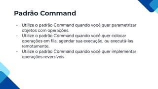 Padrão Command
- Utilize o padrão Command quando você quer parametrizar
objetos com operações.
- Utilize o padrão Command quando você quer colocar
operações em fila, agendar sua execução, ou executá-las
remotamente.
- Utilize o padrão Command quando você quer implementar
operações reversíveis
 