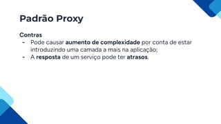 Padrão Proxy
Contras
- Pode causar aumento de complexidade por conta de estar
introduzindo uma camada a mais na aplicação;
- A resposta de um serviço pode ter atrasos.
 