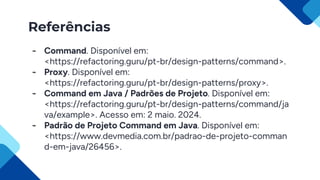 Referências
- Command. Disponível em:
<https://refactoring.guru/pt-br/design-patterns/command>.
- Proxy. Disponível em:
<https://refactoring.guru/pt-br/design-patterns/proxy>.
- Command em Java / Padrões de Projeto. Disponível em:
<https://refactoring.guru/pt-br/design-patterns/command/ja
va/example>. Acesso em: 2 maio. 2024.
- Padrão de Projeto Command em Java. Disponível em:
<https://www.devmedia.com.br/padrao-de-projeto-comman
d-em-java/26456>.
 