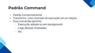 Padrão Command
- Padrão Comportamental
- Transforma uma chamada de execução em um objeto
- Essa conversão permite:
- Execução adiada ou em background
- Logs dessas chamadas
- etc
 
