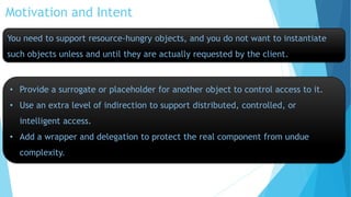 Motivation and Intent
You need to support resource-hungry objects, and you do not want to instantiate

such objects unless and until they are actually requested by the client.

• Provide a surrogate or placeholder for another object to control access to it.
• Use an extra level of indirection to support distributed, controlled, or
intelligent access.

• Add a wrapper and delegation to protect the real component from undue
complexity.

 