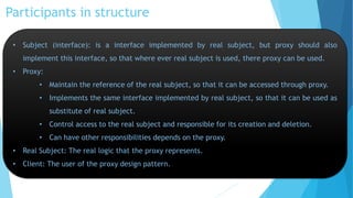 Participants in structure
• Subject (interface): is a interface implemented by real subject, but proxy should also
implement this interface, so that where ever real subject is used, there proxy can be used.
• Proxy:
• Maintain the reference of the real subject, so that it can be accessed through proxy.

• Implements the same interface implemented by real subject, so that it can be used as
substitute of real subject.
• Control access to the real subject and responsible for its creation and deletion.

• Can have other responsibilities depends on the proxy.
• Real Subject: The real logic that the proxy represents.
• Client: The user of the proxy design pattern.

 