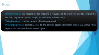 Types
• Remote proxies: are responsible for encoding a request and its arguments and for sending the
encoded request to the real subject in a different address space.
• Virtual proxies: creates expensive objects on demand.
• Protection proxies: controls access to the original object. Protection proxies are useful when
objects should have different access rights.

 