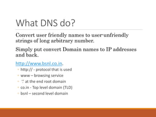 What DNS do?
Convert user friendly names to user-unfriendly
strings of long arbitrary number.
Simply put convert Domain names to IP addresses
and back.
http://www.bsnl.co.in.
◦ http:// - protocol that is used
◦ www – browsing service
◦ ‘.’ at the end root domain
◦ co.in - Top level domain (TLD)
◦ bsnl – second level domain
 