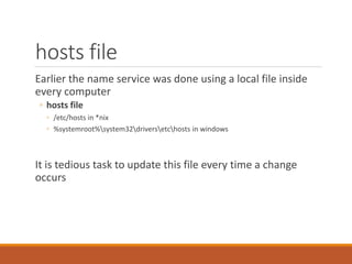 hosts file
Earlier the name service was done using a local file inside
every computer
◦ hosts file
◦ /etc/hosts in *nix
◦ %systemroot%system32driversetchosts in windows
It is tedious task to update this file every time a change
occurs
 