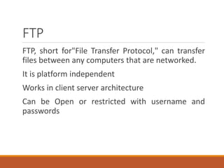 FTP
FTP, short for"File Transfer Protocol," can transfer
files between any computers that are networked.
It is platform independent
Works in client server architecture
Can be Open or restricted with username and
passwords
 