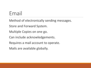 Email
Method of electronically sending messages.
Store and Forward System.
Multiple Copies on one go.
Can include acknowledgements.
Requires a mail account to operate.
Mails are available globally.
 
