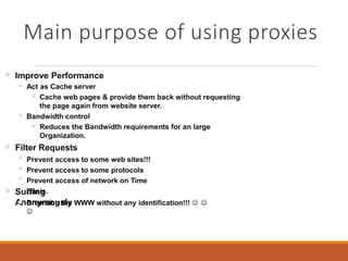 Main purpose of using proxies
 Improve Performance
 Act as Cache server
 Cache web pages & provide them back without requesting
the page again from website server.
Bandwidth control
 Reduces the Bandwidth requirements for an large
Organization.
Filter Requests



Prevent access to some web sites!!!
Prevent access to some protocols
Prevent access of network on Time
Basis. Surfing
Anonymously Browsing the WWW without any identification!!!  

 