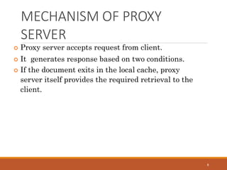 MECHANISM OF PROXY
SERVER
8
 Proxy server accepts request from client.
 It generates response based on two conditions.
 If the document exits in the local cache, proxy
server itself provides the required retrieval to the
client.
 