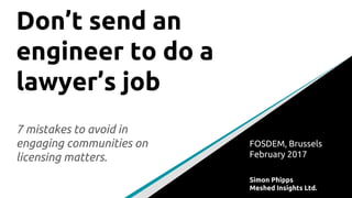 Don’t send an
engineer to do a
lawyer’s job
7 mistakes to avoid in
engaging communities on
licensing matters.
FOSDEM, Brussels
February 2017
Simon Phipps
Meshed Insights Ltd.
 
