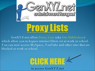 GenXYZ.net offers  Proxy Lists  (aka  Site Unblockers ) which allow you to bypass internet filters set at work or school. You can now access MySpace, YouTube and other sites that are blocked at work or school.  CLICK HERE to access GenXYZ.net 