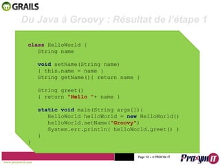 Mohamed Braham  -  2010  class  HelloWorld { String name void  setName(String name) { this.name = name } String getName(){ return name } String greet() { return  "Hello " + name } static void  main(String args[]){ HelloWorld helloWorld =  new  HelloWorld() helloWorld.setName( "Groovy" ) System.err.println( helloWorld.greet() ) } } Du Java à Groovy : Résultat de l’étape 1 www.proxym-it.com   Page   • ©   PROXYM-IT  
