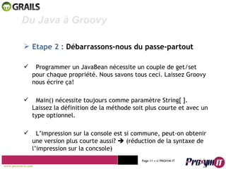 Mohamed Braham  -  2010  Du Java à Groovy  Etape 2 :   Débarrassons-nous du passe-partout Programmer un JavaBean nécessite un couple de get/set pour chaque propriété. Nous savons tous ceci. Laissez Groovy nous écrire ça!  Main() nécessite toujours comme paramètre String[ ]. Laissez la définition de la méthode soit plus courte et avec un type optionnel. L’impression sur la console est si commune, peut-on obtenir une version plus courte aussi?    (réduction de la syntaxe de l’impression sur la concsole) www.proxym-it.com   Page   • ©   PROXYM-IT  