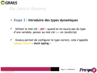 Mohamed Braham  -  2010  Du Java à Groovy  Etape 3 :   Introduire des types dynamiques Utiliser le mot clé «  def  » quand on ne soucie pas du type d’une variable, penser au mot clé  var   en JavaScript Groovy permet de configurer le type correct, cela s’appelle  typage canard  «  duck typing  » www.proxym-it.com   Page   • ©   PROXYM-IT  