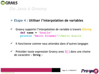Mohamed Braham  -  2010  Du Java à Groovy  Etape 4 :  Utiliser l’interpolation de variables Groovy supporte l’interpolation de variable à travers  GString def  name =  "Grails"  println   "Hello ${name}" //Hello Grails Il fonctionne comme vous attendez dans d’autres langages Précéder toute expression Groovy avec  ${ }  dans une chaine de caractère «  String  » www.proxym-it.com   Page   • ©   PROXYM-IT  