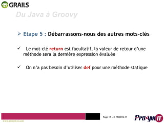 Mohamed Braham  -  2010  Du Java à Groovy  Etape 5 :   Débarrassons-nous des autres mots-clés Le mot-clé  return   est facultatif, la valeur de retour d’une méthode sera la dernière expression évaluée On n’a pas besoin d’utiliser  def  pour une méthode statique www.proxym-it.com   Page   • ©   PROXYM-IT  