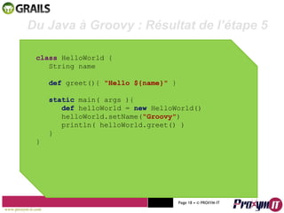 Mohamed Braham  -  2010  class  HelloWorld { String name def  greet(){  "Hello ${name}"  } static  main( args ){ def  helloWorld =  new  HelloWorld() helloWorld.setName( "Groovy" ) println( helloWorld.greet() ) } } Du Java à Groovy : Résultat de l’étape 5 www.proxym-it.com   Page   • ©   PROXYM-IT  
