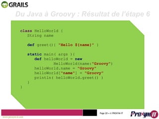 Mohamed Braham  -  2010  class  HelloWorld { String name def  greet(){  "Hello ${name}"  } static  main( args ){ def  helloWorld =  new HelloWorld(name: "Groovy" ) helloWorld.name =  "Groovy" helloWorld[ " name " ] =  "Groovy" println( helloWorld.greet() ) } } Du Java à Groovy : Résultat de l’étape 6 www.proxym-it.com   Page   • ©   PROXYM-IT  