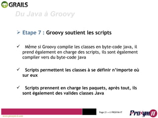 Mohamed Braham  -  2010  Du Java à Groovy  Etape 7 :  Groovy soutient les scripts Même si Groovy compile les classes en byte-code java, il prend également en charge des scripts, ils sont également compiler vers du byte-code java Scripts permettent les classes à se définir n’importe où sur eux Scripts prennent en charge les paquets, après tout, ils sont également des valides classes Java www.proxym-it.com   Page   • ©   PROXYM-IT  