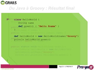 Mohamed Braham  -  2010  Du Java à Groovy : Résultat final public class  HelloWorld { String name; public   void  setName(String name) { this.name = name; } public  String getName(){ return name; } public  String greet() { return  “Hello “ + name; } public   static void  main(String args[]){ HelloWorld helloWorld =  new  HelloWorld() helloWorld.setName( “Groovy” ) System.err.println( helloWorld.greet() ) } } class  HelloWorld { String name def  greet() {  "Hello $name"   } } def  helloWorld =  new  HelloWorld(name : " Groovy" ) println helloWorld.greet() www.proxym-it.com   Page   • ©   PROXYM-IT  