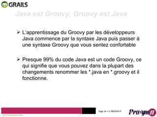 Mohamed Braham  -  2010  Java est Groovy, Groovy est Java L’apprentissage du Groovy par les développeurs Java commence par la syntaxe Java puis passer à une syntaxe Groovy que vous sentez confortable Presque 99% du code Java est un code Groovy, ce qui signifie que vous pouvez dans la plupart des changements renommer les *.java en *.groovy et il fonctionne. www.proxym-it.com   Page   • ©   PROXYM-IT  