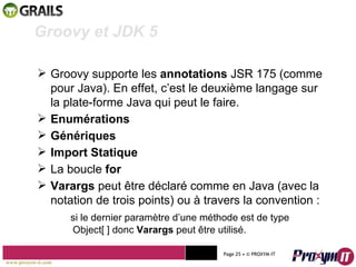Mohamed Braham  -  2010  Groovy et JDK 5 Groovy supporte les  annotations  JSR 175 (comme pour Java). En effet, c’est le deuxième langage sur  la plate-forme Java qui peut le faire. Enumérations Génériques Import Statique La boucle  for Varargs  peut être déclaré comme en Java (avec la notation de trois points) ou à travers la convention : si le dernier paramètre d’une méthode est de type  Object[ ] donc  Varargs  peut être utilisé. www.proxym-it.com   Page   • ©   PROXYM-IT  