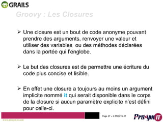 Mohamed Braham  -  2010  Groovy : Les Closures  Une closure est un bout de code anonyme pouvant prendre des arguments, renvoyer une valeur et utiliser des variables  ou des méthodes déclarées dans la portée qui l’englobe. Le but des closures est de permettre une écriture du code plus concise et lisible. En effet une closure a toujours au moins un argument implicite nommé  it  qui serait disponible dans le corps de la closure si aucun paramètre explicite n’est défini pour celle-ci. www.proxym-it.com   Page   • ©   PROXYM-IT  