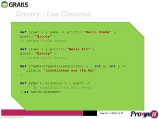 Mohamed Braham  -  2010  Groovy : Les Closures  def  greet = { name -> println  “Hello $name”  } greet(  “Groovy”  ) // prints Hello Groovy def  greet = { println  “Hello $it”  } greet(  “Groovy”  ) // prints Hello Groovy   def  iCanHaveTypedParametersToo = {  int  x,  int  y ->  println  “coordinates are ($x,$y)” } def  myActionListener = { event -> // do something cool with event }  as  ActionListener www.proxym-it.com   Page   • ©   PROXYM-IT  