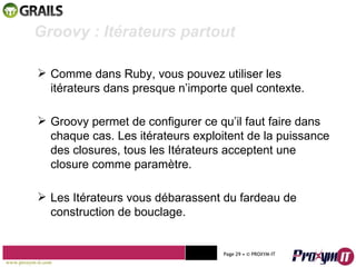 Mohamed Braham  -  2010  Groovy : Itérateurs partout  Comme dans Ruby, vous pouvez utiliser les itérateurs dans presque n’importe quel contexte. Groovy permet de configurer ce qu’il faut faire dans chaque cas. Les itérateurs exploitent de la puissance des closures, tous les Itérateurs acceptent une closure comme paramètre. Les Itérateurs vous débarassent du fardeau de construction de bouclage. www.proxym-it.com   Page   • ©   PROXYM-IT  