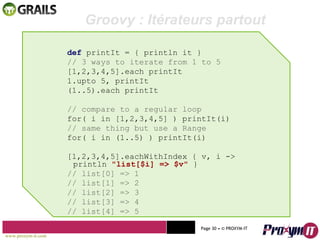 Mohamed Braham  -  2010  def  printIt = { println it } // 3 ways to iterate from 1 to 5 [1,2,3,4,5].each printIt 1.upto 5, printIt (1..5).each printIt // compare to a regular loop for( i in [1,2,3,4,5] ) printIt(i) // same thing but use a Range for( i in (1..5) ) printIt(i) [1,2,3,4,5].eachWithIndex { v, i -> println  "list[$i] => $v"  } // list[0] => 1 // list[1] => 2 // list[2] => 3 // list[3] => 4 // list[4] => 5 Groovy : Itérateurs partout  www.proxym-it.com   Page   • ©   PROXYM-IT  