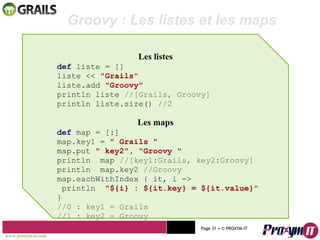 Mohamed Braham  -  2010  Les listes def  liste = [] liste <<  "Grails"  liste.add  "Groovy"  println liste  //[Grails, Groovy] println liste.size()  //2 Les maps def  map = [:] map.key1 =  " Grails "  map.put  " key2", "Groovy "  println  map  //[key1:Grails, key2:Groovy] println  map.key2  //Groovy map.eachWithIndex { it, i  -> println  "${i} : ${it.key} = ${it.value}" } //0 : key1 = Grails //1 : key2 = Groovy Groovy : Les listes et les maps www.proxym-it.com   Page   • ©   PROXYM-IT  