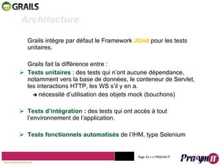 Grails intègre par défaut le Framework  JUnit   pour les tests unitaires. Grails fait la différence entre : Tests unitaires  : des tests qui n’ont aucune dépendance, notamment vers la base de données, le conteneur de Servlet, les interactions HTTP, les WS s’il y en a.    nécessité d’utilisation des objets mock (bouchons) Tests d’intégration  :  des tests qui ont accès à tout l’environnement de l’application. Tests fonctionnels automatisés  de l’IHM, type Selenium Mohamed Braham  -  2010  Architecture www.proxym-it.com   Page   • ©   PROXYM-IT  