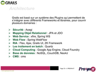 Grails est basé sur un système des Plugins qui permettent de s’intégrer avec différents Frameworks et librairies, pour couvrir plusieurs domaines :  Sécurité  :   Acegi Mapping Objet Relationnel  : JPA et JDO Web Service  : xfire, Spring WS Web Flow  : Spring WebFlow RIA  : Flex, Ajax, Grails UI, ZK Framework Les traitement en batch  : Quartz Cloud Computing  : Google App Engine, Cloud Foundry Base de données  : NoSQL, CouchDB, Neo4J CMS  : cms Mohamed Braham  -  2010  Architecture www.proxym-it.com   Page   • ©   PROXYM-IT  