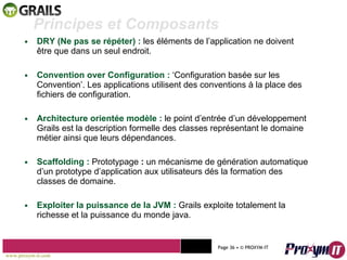 DRY (Ne pas se répéter) :  les éléments de l’application ne doivent être que dans un seul endroit. Convention over Configuration :  ‘Configuration basée sur les Convention’. Les applications utilisent des conventions à la place des fichiers de configuration. Architecture orientée modèle :  le point d’entrée d’un développement Grails est la description formelle des classes représentant le domaine métier ainsi que leurs dépendances. Scaffolding :  Prototypage  :   un mécanisme de génération automatique d’un prototype d’application aux utilisateurs dés la formation des classes de domaine. Exploiter la puissance de la JVM :  Grails exploite totalement la richesse et la puissance du monde java. Mohamed Braham  -  2010  Principes et Composants  www.proxym-it.com   Page   • ©   PROXYM-IT  