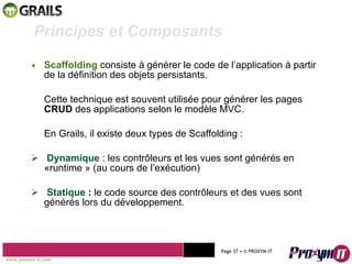 Scaffolding  consiste à générer le code de l’application à partir de la définition des objets persistants. Cette technique est souvent utilisée pour générer les pages  CRUD  des applications selon le modèle MVC. En Grails, il existe deux types de Scaffolding :  Dynamique  : les contrôleurs et les vues sont générés en  «runtime » (au cours de l’exécution)  Statique  :  le code source des contrôleurs et des vues sont générés lors du développement.  Mohamed Braham  -  2010  Principes et Composants  www.proxym-it.com   Page   • ©   PROXYM-IT  