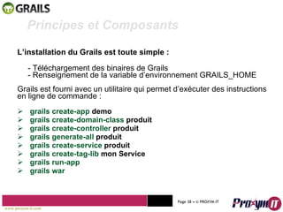 L’installation du Grails est toute simple : - Téléchargement des binaires de Grails - Renseignement de la variable d’environnement GRAILS_HOME Grails est fourni avec un utilitaire qui permet d’exécuter des instructions en ligne de commande : grails create-app  demo grails create-domain-class  produit grails create-controller  produit grails generate-all  produit grails create-service  produit grails create-tag-lib  mon Service grails run-app grails war Mohamed Braham  -  2010  Principes et Composants  www.proxym-it.com   Page   • ©   PROXYM-IT  