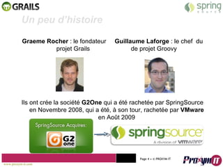 Graeme Rocher  : le fondateur  Guillaume Laforge  : le chef  du projet Grails  de projet Groovy Ils ont crée la société  G2One  qui a été rachetée par SpringSource en Novembre 2008, qui a été, à son tour, rachetée par  VMware  en Août 2009 Mohamed Braha m  -  2010  Un peu d’histoire  www.proxym-it.com   Page   • ©   PROXYM-IT  