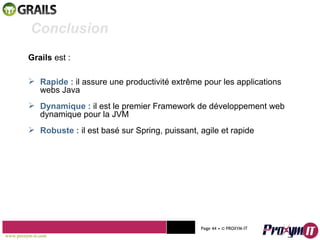 Mohamed Braham  -  2010  Grails  est :  Rapide :  il assure une productivité extrême pour les applications webs Java Dynamique :  il est le premier Framework de développement web dynamique pour la JVM Robuste :  il est basé sur Spring, puissant, agile et rapide Conclusion www.proxym-it.com   Page   • ©   PROXYM-IT  